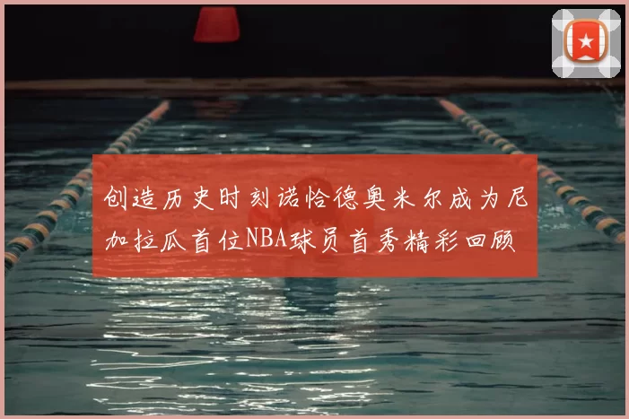 创造历史时刻诺恰德奥米尔成为尼加拉瓜首位NBA球员首秀精彩回顾