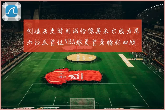 创造历史时刻诺恰德奥米尔成为尼加拉瓜首位NBA球员首秀精彩回顾