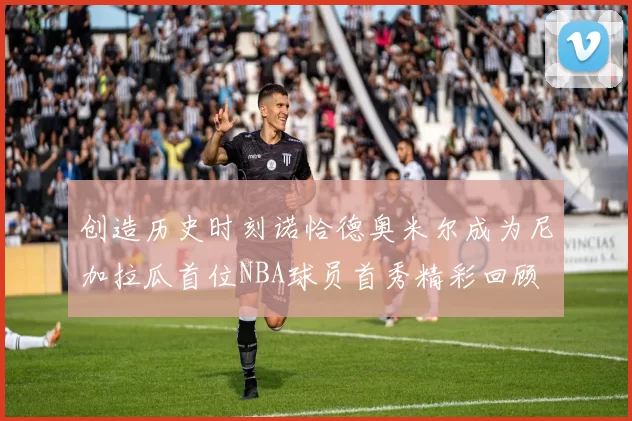 创造历史时刻诺恰德奥米尔成为尼加拉瓜首位NBA球员首秀精彩回顾