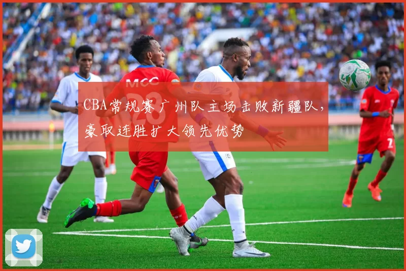 CBA常规赛广州队主场击败新疆队，豪取连胜扩大领先优势