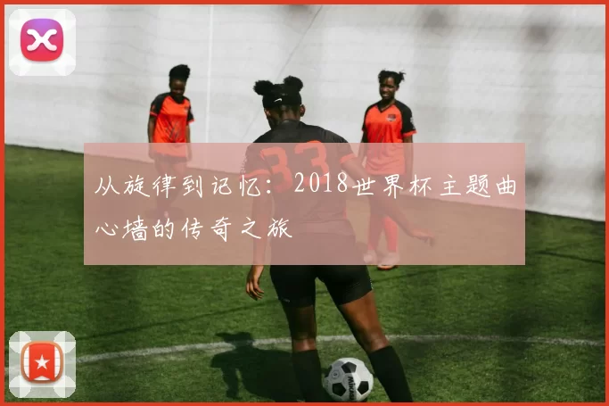 从旋律到记忆:2018世界杯主题曲心墙的传奇之旅