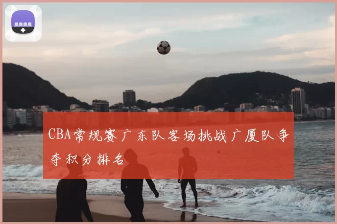 CBA常规赛广东队客场挑战广厦队争夺积分排名