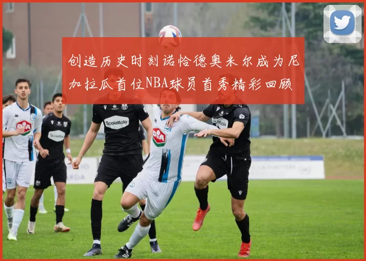 创造历史时刻诺恰德奥米尔成为尼加拉瓜首位NBA球员首秀精彩回顾