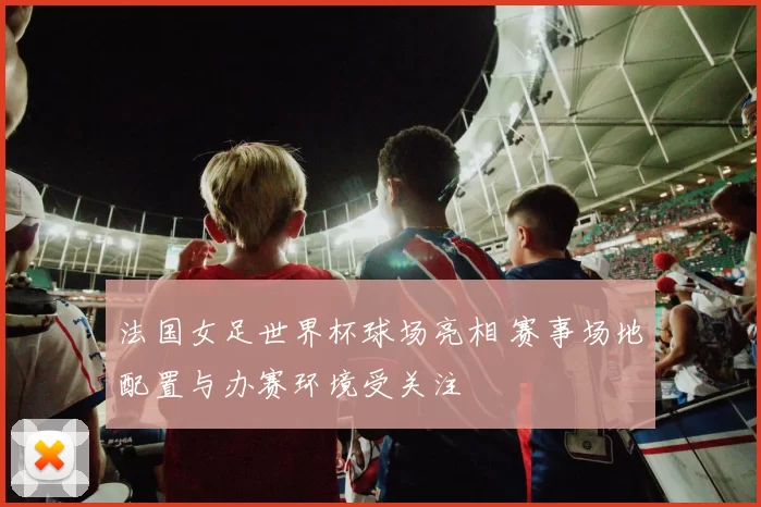 法国女足世界杯球场亮相 赛事场地配置与办赛环境受关注