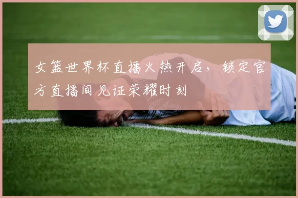 女篮世界杯直播火热开启，锁定官方直播间见证荣耀时刻