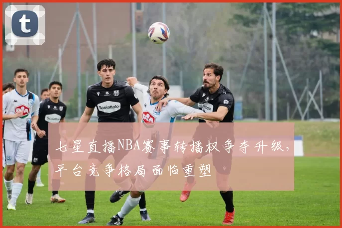 七星直播NBA赛事转播权争夺升级，平台竞争格局面临重塑