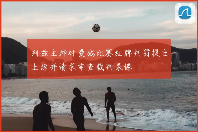 利兹主帅对曼城比赛红牌判罚提出上诉并请求审查裁判录像