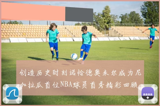 创造历史时刻诺恰德奥米尔成为尼加拉瓜首位NBA球员首秀精彩回顾