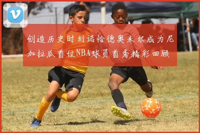 创造历史时刻诺恰德奥米尔成为尼加拉瓜首位NBA球员首秀精彩回顾