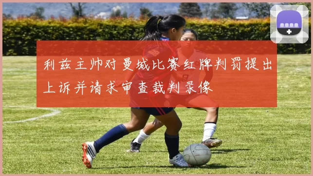 利兹主帅对曼城比赛红牌判罚提出上诉并请求审查裁判录像