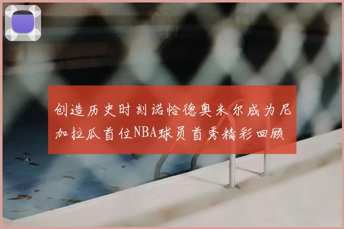 创造历史时刻诺恰德奥米尔成为尼加拉瓜首位NBA球员首秀精彩回顾