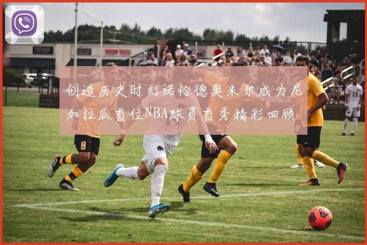 创造历史时刻诺恰德奥米尔成为尼加拉瓜首位NBA球员首秀精彩回顾