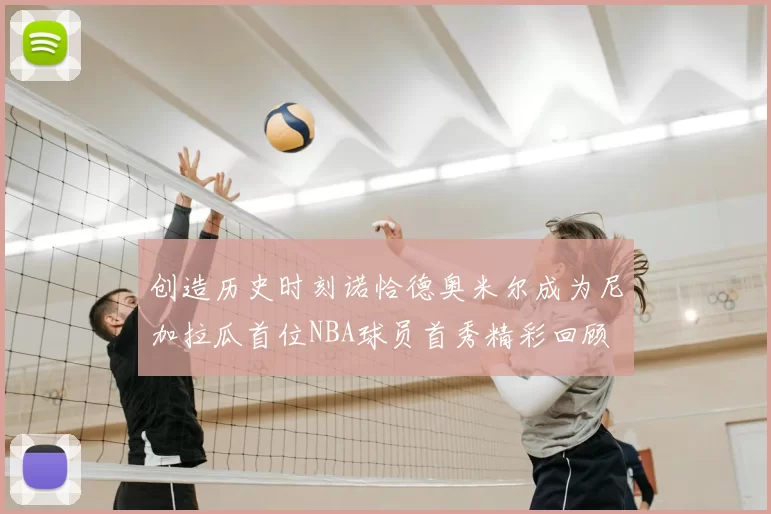 创造历史时刻诺恰德奥米尔成为尼加拉瓜首位NBA球员首秀精彩回顾