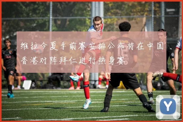 维拉今夏季前赛安排公布将在中国香港对阵拜仁进行热身赛