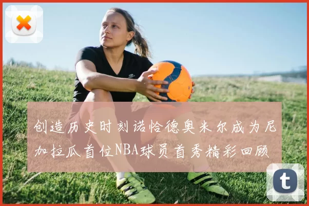创造历史时刻诺恰德奥米尔成为尼加拉瓜首位NBA球员首秀精彩回顾