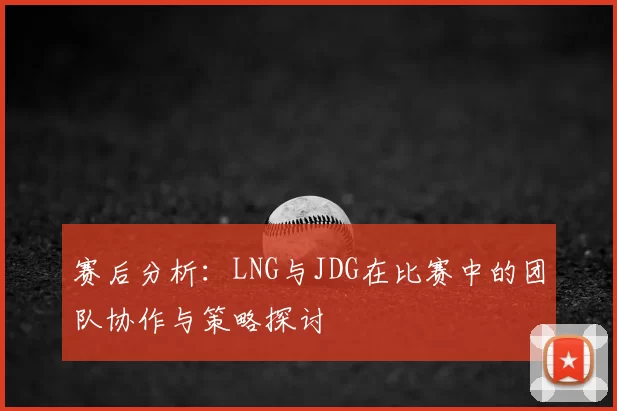 赛后分析：LNG与JDG在比赛中的团队协作与策略探讨