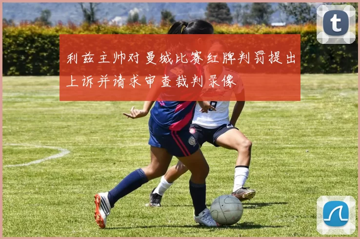 利兹主帅对曼城比赛红牌判罚提出上诉并请求审查裁判录像
