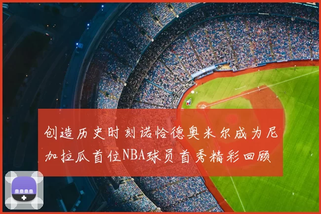 创造历史时刻诺恰德奥米尔成为尼加拉瓜首位NBA球员首秀精彩回顾