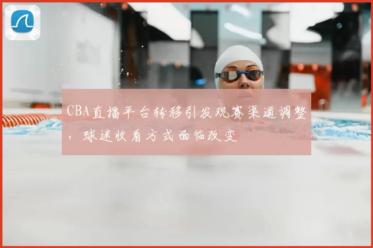 CBA直播平台转移引发观赛渠道调整，球迷收看方式面临改变