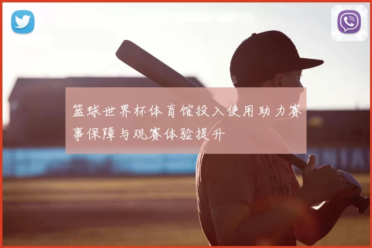 篮球世界杯体育馆投入使用助力赛事保障与观赛体验提升