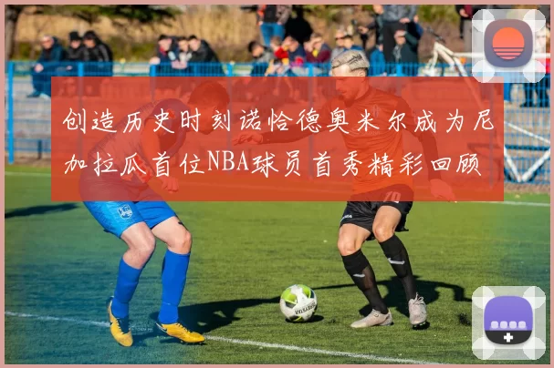 创造历史时刻诺恰德奥米尔成为尼加拉瓜首位NBA球员首秀精彩回顾