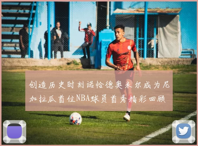 创造历史时刻诺恰德奥米尔成为尼加拉瓜首位NBA球员首秀精彩回顾