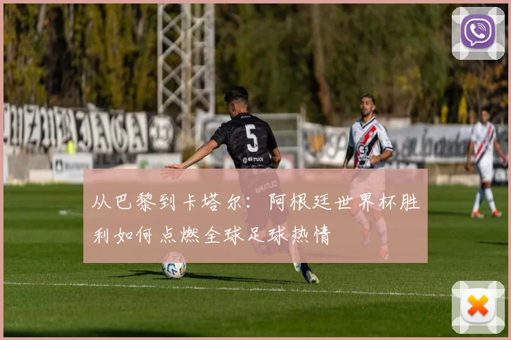 从巴黎到卡塔尔：阿根廷世界杯胜利如何点燃全球足球热情