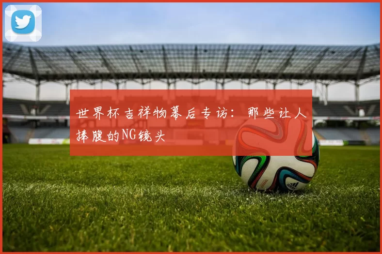 世界杯吉祥物幕后专访:那些让人捧腹的NG镜头