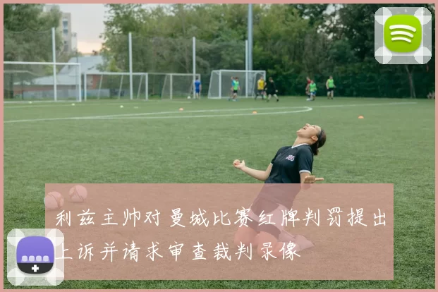 利兹主帅对曼城比赛红牌判罚提出上诉并请求审查裁判录像