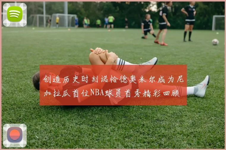 创造历史时刻诺恰德奥米尔成为尼加拉瓜首位NBA球员首秀精彩回顾