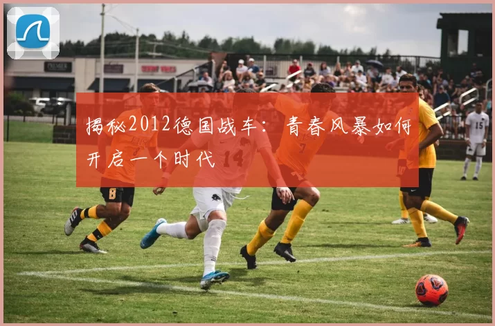 揭秘2012德国战车：青春风暴如何开启一个时代