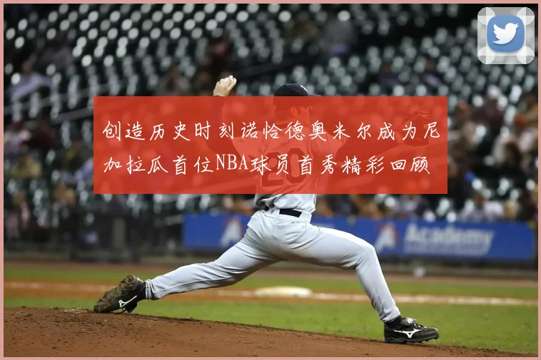 创造历史时刻诺恰德奥米尔成为尼加拉瓜首位NBA球员首秀精彩回顾