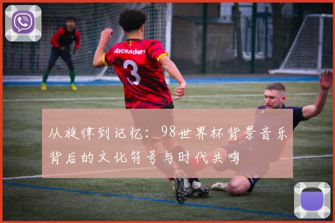 从旋律到记忆：98世界杯背景音乐背后的文化符号与时代共鸣