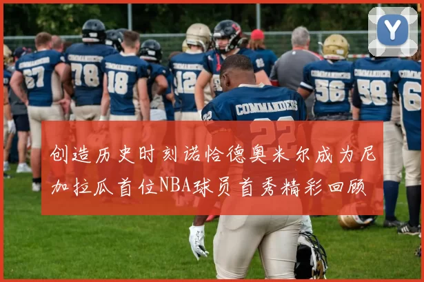 创造历史时刻诺恰德奥米尔成为尼加拉瓜首位NBA球员首秀精彩回顾