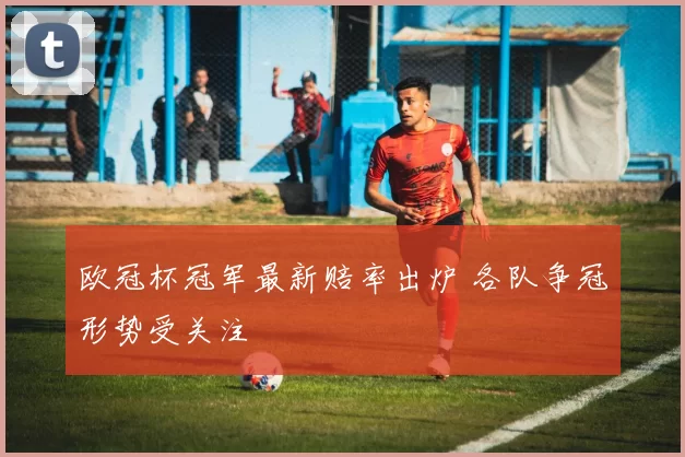 欧冠杯冠军最新赔率出炉 各队争冠形势受关注