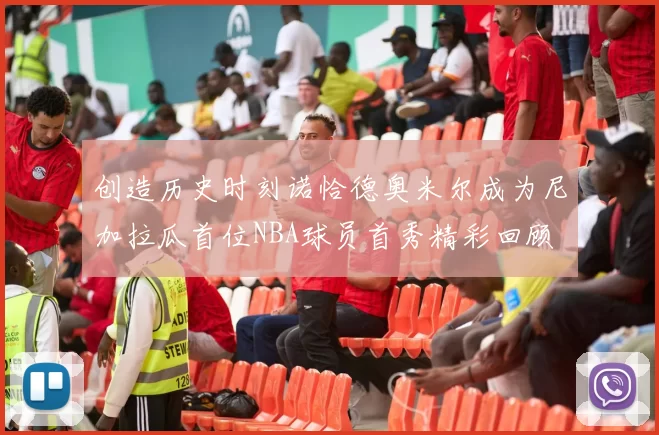 创造历史时刻诺恰德奥米尔成为尼加拉瓜首位NBA球员首秀精彩回顾