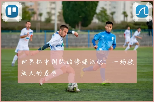 世界杯中国队的惨痛记忆：一场被放大的羞辱