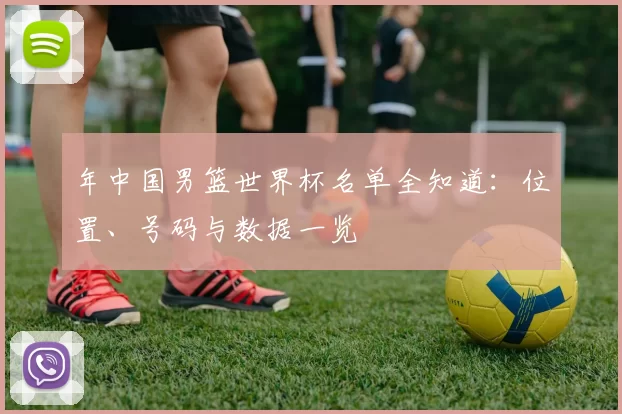 年中国男篮世界杯名单全知道：位置、号码与数据一览