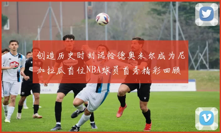 创造历史时刻诺恰德奥米尔成为尼加拉瓜首位NBA球员首秀精彩回顾