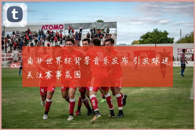 南非世界杯背景音乐发布 引发球迷关注赛事氛围