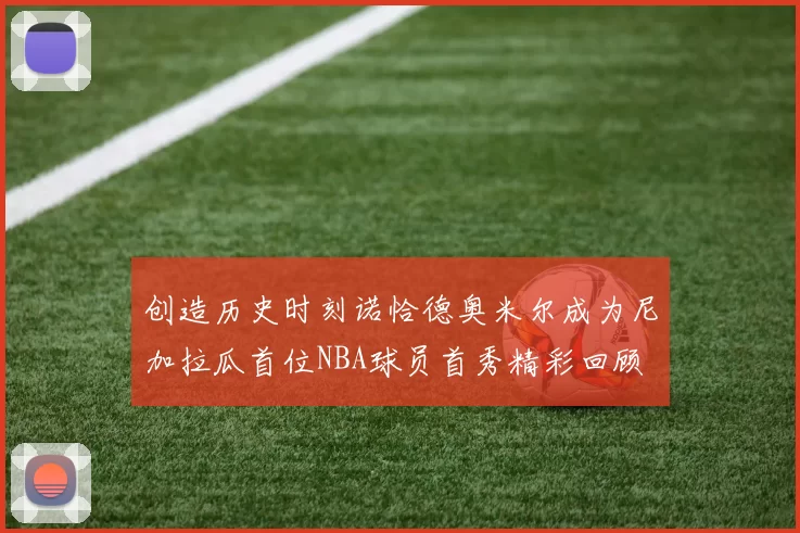 创造历史时刻诺恰德奥米尔成为尼加拉瓜首位NBA球员首秀精彩回顾