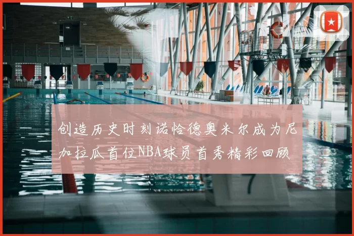 创造历史时刻诺恰德奥米尔成为尼加拉瓜首位NBA球员首秀精彩回顾
