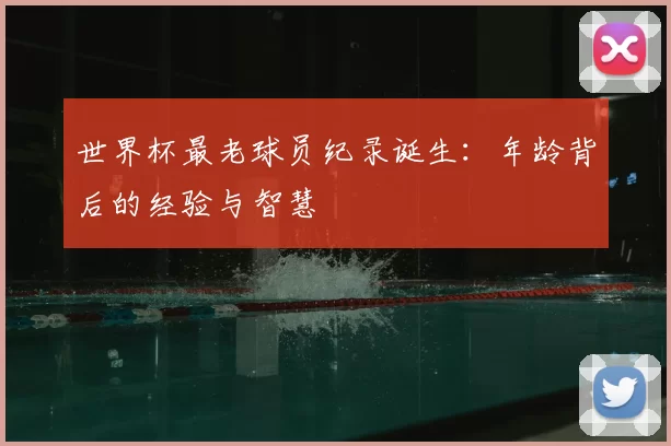 世界杯最老球员纪录诞生：年龄背后的经验与智慧