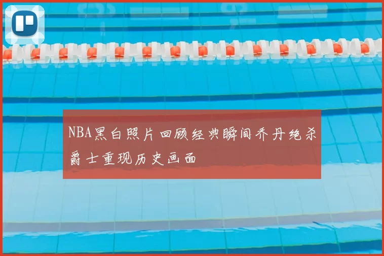 NBA黑白照片回顾经典瞬间乔丹绝杀爵士重现历史画面