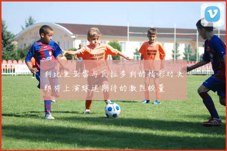利比里亚雷与瓦拉多利的精彩对决即将上演球迷期待的激烈较量