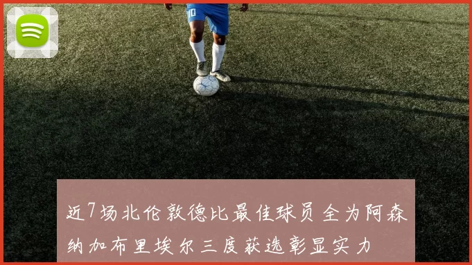 近7场北伦敦德比最佳球员全为阿森纳加布里埃尔三度获选彰显实力
