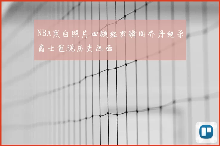 NBA黑白照片回顾经典瞬间乔丹绝杀爵士重现历史画面