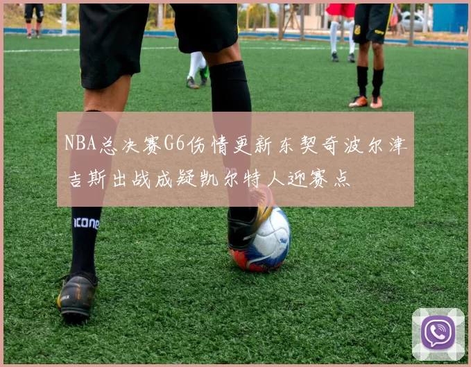 NBA总决赛G6伤情更新东契奇波尔津吉斯出战成疑凯尔特人迎赛点