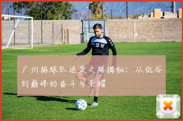 广州排球队逆袭之路揭秘：从低谷到巅峰的奋斗与荣耀