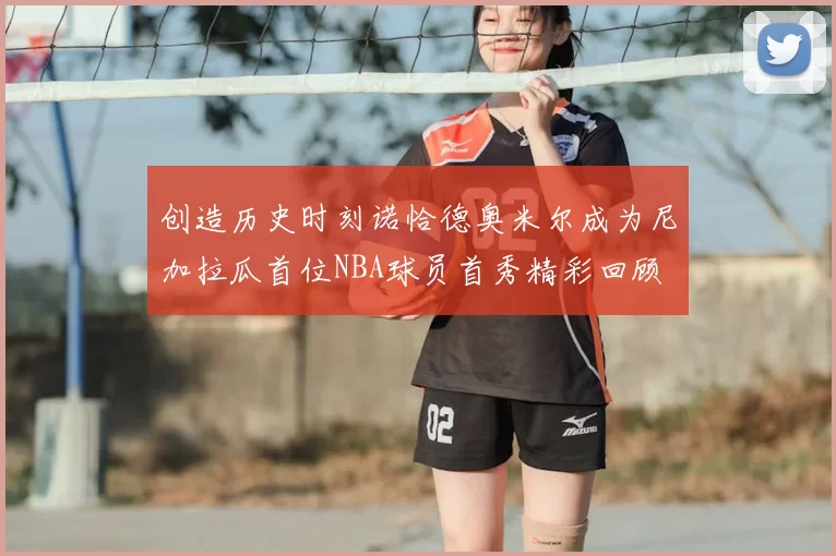 创造历史时刻诺恰德奥米尔成为尼加拉瓜首位NBA球员首秀精彩回顾